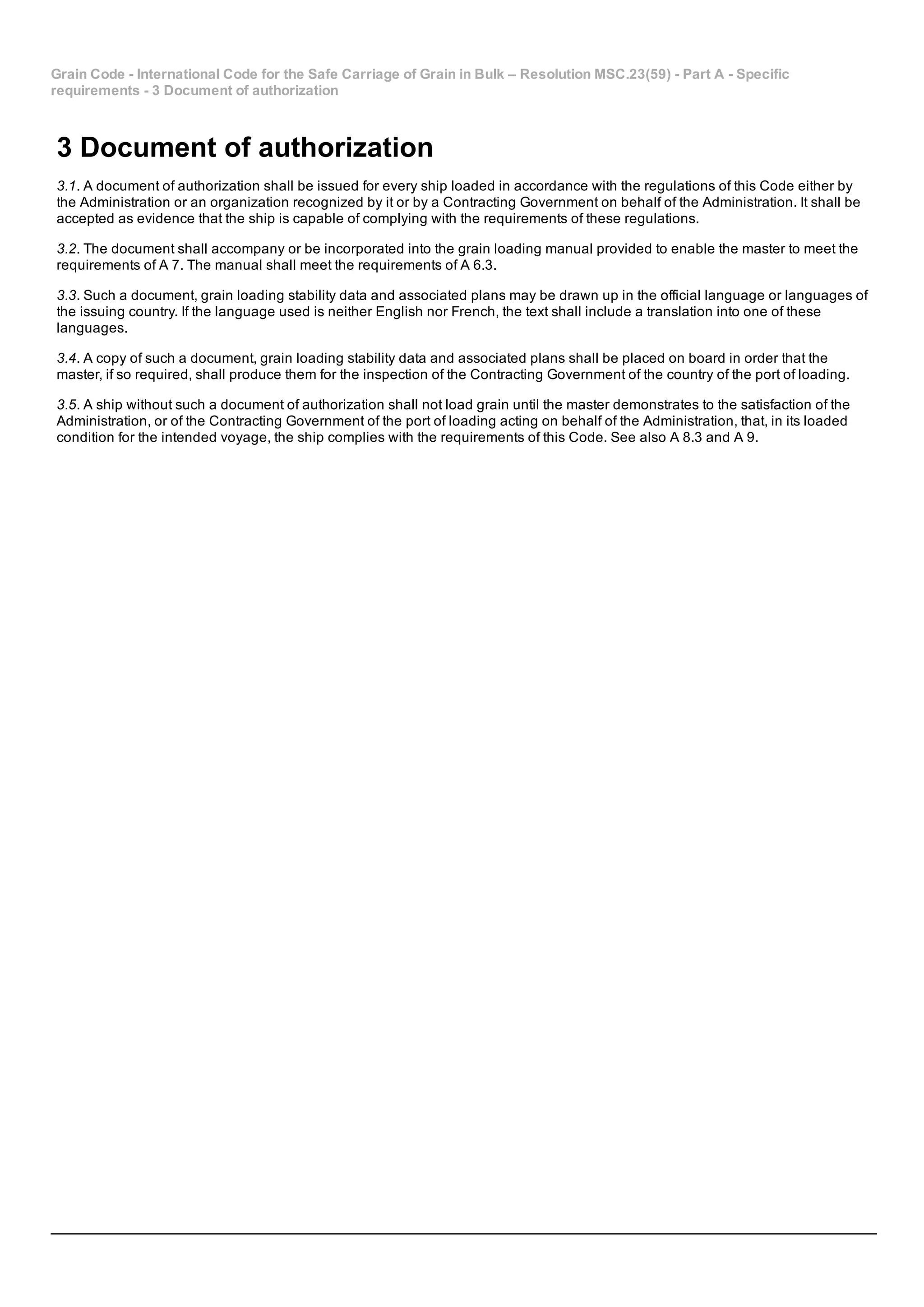 Grain Code ­ International Code for the Safe Carriage of Grain in Bulk – Resolution MSC.23(59) ­ Part A ­ Specific
requirements ­ 3 Document of authorization
3 Document of authorization
3.1. A document of authorization shall be issued for every ship loaded in accordance with the regulations of this Code either by
the Administration or an organization recognized by it or by a Contracting Government on behalf of the Administration. It shall be
accepted as evidence that the ship is capable of complying with the requirements of these regulations.
3.2. The document shall accompany or be incorporated into the grain loading manual provided to enable the master to meet the
requirements of A 7. The manual shall meet the requirements of A 6.3.
3.3. Such a document, grain loading stability data and associated plans may be drawn up in the official language or languages of
the issuing country. If the language used is neither English nor French, the text shall include a translation into one of these
languages.
3.4. A copy of such a document, grain loading stability data and associated plans shall be placed on board in order that the
master, if so required, shall produce them for the inspection of the Contracting Government of the country of the port of loading.
3.5. A ship without such a document of authorization shall not load grain until the master demonstrates to the satisfaction of the
Administration, or of the Contracting Government of the port of loading acting on behalf of the Administration, that, in its loaded
condition for the intended voyage, the ship complies with the requirements of this Code. See also A 8.3 and A 9.
 