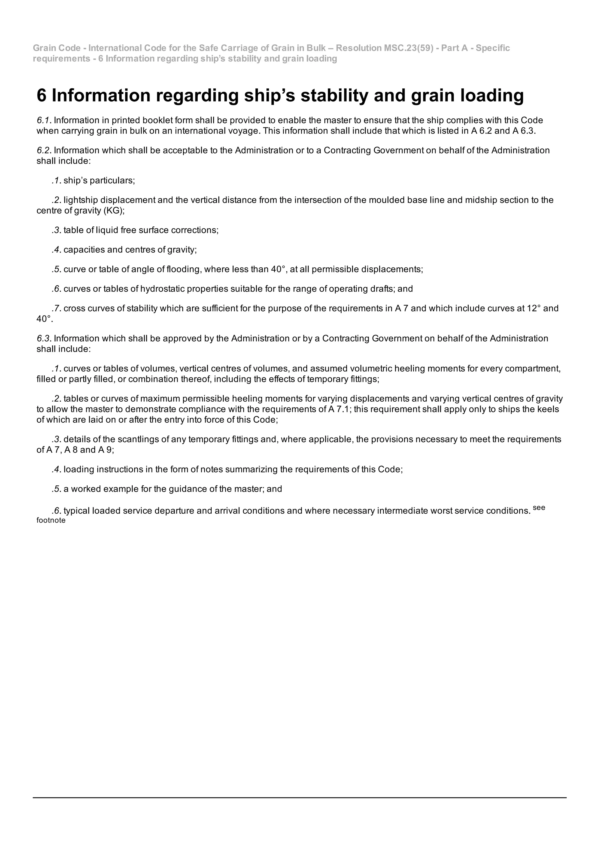 Grain Code ­ International Code for the Safe Carriage of Grain in Bulk – Resolution MSC.23(59) ­ Part A ­ Specific
requirements ­ 6 Information regarding ship’s stability and grain loading
6 Information regarding ship’s stability and grain loading
6.1. Information in printed booklet form shall be provided to enable the master to ensure that the ship complies with this Code
when carrying grain in bulk on an international voyage. This information shall include that which is listed in A 6.2 and A 6.3.
6.2. Information which shall be acceptable to the Administration or to a Contracting Government on behalf of the Administration
shall include:
.1. ship’s particulars;
.2. lightship displacement and the vertical distance from the intersection of the moulded base line and midship section to the
centre of gravity (KG);
.3. table of liquid free surface corrections;
.4. capacities and centres of gravity;
.5. curve or table of angle of flooding, where less than 40°, at all permissible displacements;
.6. curves or tables of hydrostatic properties suitable for the range of operating drafts; and
.7. cross curves of stability which are sufficient for the purpose of the requirements in A 7 and which include curves at 12° and
40°.
6.3. Information which shall be approved by the Administration or by a Contracting Government on behalf of the Administration
shall include:
.1. curves or tables of volumes, vertical centres of volumes, and assumed volumetric heeling moments for every compartment,
filled or partly filled, or combination thereof, including the effects of temporary fittings;
.2. tables or curves of maximum permissible heeling moments for varying displacements and varying vertical centres of gravity
to allow the master to demonstrate compliance with the requirements of A 7.1; this requirement shall apply only to ships the keels
of which are laid on or after the entry into force of this Code;
.3. details of the scantlings of any temporary fittings and, where applicable, the provisions necessary to meet the requirements
of A 7, A 8 and A 9;
.4. loading instructions in the form of notes summarizing the requirements of this Code;
.5. a worked example for the guidance of the master; and
.6. typical loaded service departure and arrival conditions and where necessary intermediate worst service conditions. see
footnote
 