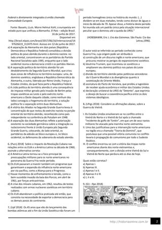 2
http://historiaonline.com.br
Federal e diretamente integrados à então chamada
Comunidade Europeia.
Fonte: Bassets, LLuís. Morre Helmut Kohl, o europeísta em
estado puro que unificou a Alemanha. El País – edição Brasil.
16 de junho de 2017.
Disponível em
http://brasil.elpais.com/brasil/2017/06/16/internacional/14
97626619_312475.html. Acesso em 12 de junho de 2017.
a) A separação da Alemanha em dois países (República
Democrática e República Federal) consolidou a divisão
política do povo alemão durante o domínio nazista: no
lado oriental, concentraram-se os partidários do Partido
Nacional-Socialista após 1945, enquanto que o lado
ocidental reunia a democracia cristã e os partidos liberais.
b) A separação política do território alemão foi um
desdobramento da Segunda Guerra Mundial, que criou
duas zonas de influência no território europeu: uma, de
domínio soviético, englobava a República Democrática da
Alemanha, e outra, liderada por Reino Unido, França e
Estados Unidos, da qual fazia parte a República Federal.
c) A cisão política do território alemão é uma consequência
do impasse militar gerado pela invasão de Berlim pelas
tropas soviéticas ao Leste e pelo exército norte-
americano a Oeste daquela cidade; como nenhum dos
lados conseguiu a hegemonia do território, a solução
política foi a separação entre duas Alemanhas.
d) A vitória dos Aliados na Segunda Grande Guerra levou à
concentração do que restou do exército nazista na porção
oriental do território alemão, reconhecido como país
independente na conferência de Potsdam em 1948.
e) A separação das duas Alemanhas reflete a polarização
existente na sociedade germânica sobre a integração ou
isolacionismo frente à União Europeia pós Segunda
Grande Guerra, colocando, do lado oriental, os
partidários da adesão ao bloco europeu e, no bloco
ocidental, os defensores da soberania do estado alemão.
6. (Pucrj 2018) Sobre o impacto da Revolução Cubana nas
relações entre os EUA e a América Latina na década de 1960,
assinale a alternativa correta:
a) A América Latina tornou-se o foco principal de
preocupações militares para os norte-americanos no
panorama da Guerra Fria neste período.
b) Os EUA passaram a investir também em programas que
garantissem a expansão da influência norte-americana
por via pacífica, como a Aliança para o Progresso.
c) Houve momentos de enfrentamento e tensão, como a
bem-sucedida invasão da baía dos Porcos, em abril de
1961, por forças anticastristas.
d) A crise dos mísseis cubanos, em 1962, resultou de testes
realizados com armas nucleares soviéticas em território
cubano.
e) Os EUA abandonam a política praticada até então, que
consistia na necessidade de exportar a democracia para
os demais povos do continente.
7. (Upf 2018) Os 45 anos que vão do lançamento das
bombas atômicas até o fim da União Soviética não foram um
período homogêneo único na história do mundo. (...)
dividem-se em duas metades, tendo como divisor de águas o
início da década de 70. Apesar disso, a história deste período
foi reunida sob um padrão único pela situação internacional
peculiar que o dominou até a queda da URSS.”
(HOBSBAWM, Eric J. Era dos Extremos. São Paulo: Cia das
Letras,1996).
O autor está se referindo ao período conhecido como
Guerra Fria, cuja origem pode ser atribuída à
a) construção de um discurso inglês e norte-americano, que
procurou mostrar os perigos do expansionismo soviético.
b) doutrina Trumam, que incentivou os soviéticos a
ampliarem seu domínio político nos países do Leste
europeu.
c) divisão do território alemão pelas potências vencedoras
da II Guerra Mundial e às divergências quanto à
sovietização do Oriente Médio.
d) assinatura do Pacto de Varsóvia, que proibiu a Iugoslávia
de receber ajuda econômica e militar dos Estados Unidos.
e) declaração unilateral da URSS da "Detente", que exprimia
o desejo de buscar a coexistência pacífica entre os dois
sistemas ideológicos.
8. (Ufrgs 2018) Considere as afirmações abaixo, sobre a
Guerra do Vietnã.
I. Os Estados Unidos envolveram-se no conflito entre o
Vietnã do Norte e o Vietnã do Sul após o chamado
“incidente do golfo de Tonkin”, em que um de seus navios
militares foi atacado pela marinha norte-vietnamita.
II. Uma das justificativas para a intervenção norte-americana
na região era a chamada “Teoria do Dominó”, que
postulava que uma possível vitória comunista no conflito
levaria à propagação do comunismo por todo o Sudeste
Asiático.
III. O conflito encerrou-se com a vitória das tropas norte-
americanas diante dos norte-vietnamitas e,
consequentemente, com a divisão entre Vietnã do Sul e
Vietnã do Norte que perdura até os dias de hoje.
Quais estão corretas?
a) Apenas I.
b) Apenas III.
c) Apenas I e II.
d) Apenas II e III.
e) I, II e III.
9. (G1 - ifpe 2018)
 