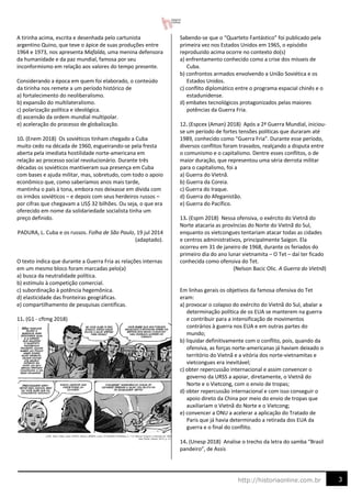 3
http://historiaonline.com.br
A tirinha acima, escrita e desenhada pelo cartunista
argentino Quino, que teve o ápice de suas produções entre
1964 e 1973, nos apresenta Mafalda, uma menina defensora
da humanidade e da paz mundial, famosa por seu
inconformismo em relação aos valores do tempo presente.
Considerando a época em quem foi elaborado, o conteúdo
da tirinha nos remete a um período histórico de
a) fortalecimento do neoliberalismo.
b) expansão do multilateralismo.
c) polarização política e ideológica.
d) ascensão da ordem mundial multipolar.
e) aceleração do processo de globalização.
10. (Enem 2018) Os soviéticos tinham chegado a Cuba
muito cedo na década de 1960, esgueirando-se pela fresta
aberta pela imediata hostilidade norte-americana em
relação ao processo social revolucionário. Durante três
décadas os soviéticos mantiveram sua presença em Cuba
com bases e ajuda militar, mas, sobretudo, com todo o apoio
econômico que, como saberíamos anos mais tarde,
mantinha o país à tona, embora nos deixasse em dívida com
os irmãos soviéticos – e depois com seus herdeiros russos –
por cifras que chegavam a US$ 32 bilhões. Ou seja, o que era
oferecido em nome da solidariedade socialista tinha um
preço definido.
PADURA, L. Cuba e os russos. Folha de São Paulo, 19 jul 2014
(adaptado).
O texto indica que durante a Guerra Fria as relações internas
em um mesmo bloco foram marcadas pelo(a)
a) busca da neutralidade política.
b) estímulo à competição comercial.
c) subordinação à potência hegemônica.
d) elasticidade das fronteiras geográficas.
e) compartilhamento de pesquisas científicas.
11. (G1 - cftmg 2018)
Sabendo-se que o “Quarteto Fantástico” foi publicado pela
primeira vez nos Estados Unidos em 1965, o episódio
reproduzido acima ocorre no contexto do(s)
a) enfrentamento conhecido como a crise dos mísseis de
Cuba.
b) confrontos armados envolvendo a União Soviética e os
Estados Unidos.
c) conflito diplomático entre o programa espacial chinês e o
estadunidense.
d) embates tecnológicos protagonizados pelas maiores
potências da Guerra Fria.
12. (Espcex (Aman) 2018) Após a 2ª Guerra Mundial, iniciou-
se um período de fortes tensões políticas que duraram até
1989, conhecido como "Guerra Fria". Durante esse período,
diversos conflitos foram travados, realçando a disputa entre
o comunismo e o capitalismo. Dentre esses conflitos, o de
maior duração, que representou uma séria derrota militar
para o capitalismo, foi a
a) Guerra do Vietnã.
b) Guerra da Coreia.
c) Guerra do Iraque.
d) Guerra do Afeganistão.
e) Guerra do Pacífico.
13. (Espm 2018) Nessa ofensiva, o exército do Vietnã do
Norte atacaria as províncias do Norte do Vietnã do Sul,
enquanto os vietcongues tentariam atacar todas as cidades
e centros administrativos, principalmente Saigon. Ela
ocorreu em 31 de janeiro de 1968, durante os feriados do
primeiro dia do ano lunar vietnamita – O Tet – daí ter ficado
conhecida como ofensiva do Tet.
(Nelson Bacic Olic. A Guerra do Vietnã)
Em linhas gerais os objetivos da famosa ofensiva do Tet
eram:
a) provocar o colapso do exército do Vietnã do Sul, abalar a
determinação política de os EUA se manterem na guerra
e contribuir para a intensificação de movimentos
contrários à guerra nos EUA e em outras partes do
mundo;
b) liquidar definitivamente com o conflito, pois, quando da
ofensiva, as forças norte-americanas já haviam deixado o
território do Vietnã e a vitória dos norte-vietnamitas e
vietcongues era inevitável;
c) obter repercussão internacional e assim convencer o
governo da URSS a apoiar, diretamente, o Vietnã do
Norte e o Vietcong, com o envio de tropas;
d) obter repercussão internacional e com isso conseguir o
apoio direto da China por meio do envio de tropas que
auxiliariam o Vietnã do Norte e o Vietcong;
e) convencer a ONU a acelerar a aplicação do Tratado de
Paris que já havia determinado a retirada dos EUA da
guerra e o final do conflito.
14. (Unesp 2018) Analise o trecho da letra do samba “Brasil
pandeiro”, de Assis
 
