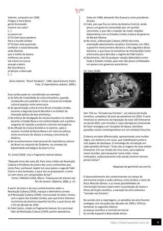 4
http://historiaonline.com.br
Valente, composto em 1940.
Chegou a hora dessa
gente bronzeada
mostrar seu valor!
[...]
eu quero ver
O Tio Sam tocar pandeiro
Para o mundo sambar
O Tio Sam está querendo
conhecer a nossa batucada
anda dizendo
que o molho da baiana
melhorou seu prato
Vai entrar no cuscuz
acarajé e abará
Na Casa Branca
já dançou a batucada
[...]
(Assis Valente. “Brasil Pandeiro”, 1940. Apud Antonio Pedro
Tota. O imperialismo sedutor, 2000.)
Esse samba pode ser considerado um exemplo
a) da falta de criatividade da cultura brasileira, quando
comparada com padrões e ritmos musicais da tradição
cultural popular norte-americana.
b) da aproximação cultural entre Brasil e Estados Unidos,
durante a Segunda Guerra Mundial e no âmbito da
chamada política da boa vizinhança.
c) do esforço de divulgação da música brasileira no exterior
durante o Estado Novo e em conformidade com a política
varguista de rejeição a produtos culturais estrangeiros.
d) da difusão da música brasileira no exterior, após o
sucesso mundial da Bossa Nova e em meio ao esforço
norte-americano de afastar a ameaça comunista da
América.
e) do reconhecimento internacional da importância cultural
do Brasil no conjunto do Ocidente, no contexto da
bipolaridade estratégica da Guerra Fria.
15. (Imed 2018) Leia o fragmento textual abaixo.
“Naquele início dos anos 60, Paris vivia a febre da Revolução
Cubana e fervilhava de jovens dos cinco continentes que,
como Paul, sonhavam repetir em seus países a saga de Fidel
Castro e seus barbudos, e para isso se preparavam, a sério
ou nem tanto, em conspirações de bar”.
Fonte: VARGAS LLOSA, Mario. Travessuras de menina má.
Rio de Janeiro: Objetiva, 2006, p. 21.
A partir do texto e de seus conhecimentos sobre a
Revolução Cubana (1959), marque a alternativa correta:
a) A Revolução Cubana (1959), mencionada no texto, contou
com o apoio dos Estados Unidos, país que tinha interesse
no término do domínio espanhol da Ilha, o qual durou até
o fim da década de 1950.
b) Fidel Castro, citado no fragmento textual, foi o principal
líder da Revolução Cubana (1959), porém abandonou
Cuba em 1960, deixando Che Guevara como presidente
do país.
c) Cuba, país que fica no istmo da América Central, ainda
possui um governo comandado por um partido
comunista, o que não a impediu de reatar relações
diplomáticas com os Estados Unidos à época do governo
de Barack Obama.
d) No início, a Revolução Cubana (1959) não tinha
orientação abertamente socialista. Entretanto, em 1961,
o governo revolucionário declarou a Ilha seguidora dessa
doutrina, o que levou às tentativas de intervenções norte-
americanas para derrubar o regime de Fidel Castro.
e) Atualmente, não há qualquer relação diplomática entre
Cuba e Estados Unidos, pois este não possui embaixadas
em países com governos autoritários.
16. (Uerj 2018)
Star Trek ou “Jornada nas Estrelas”, um clássico da ficção
científica, completou 50 anos de existência em 2016. A série
mostrava as aventuras da tripulação da nave USS Enterprise
no século XXIII, com mundos e raças alienígenas convivendo.
Ao fazer analogias com situações da época, abordava
questões sociais contemporâneas em um contexto futurista.
O elenco era bem diferenciado, apresentando uma mulher
negra, um asiático e um russo, que trabalhavam juntos e
com papéis de destaque. O monólogo de introdução em
cada episódio afirmava: “Estas são as viagens da nave estelar
Enterprise. Em sua missão de cinco anos, para explorar
novos mundos, para pesquisar novas vidas, novas
civilizações, audaciosamente indo aonde nenhum homem
jamais esteve”.
Adaptado de gamehall.uol.com.br.
O desenvolvimento dos conhecimentos no campo da
astronomia amplia a visão cósmica, como lembra o texto do
físico Marcelo Gleiser, e as novas possibilidades de
intervenção humana repercutem na produção de textos e
filmes de ficção científica, a exemplo da série televisiva
“Jornada nas Estrelas”.
De acordo com a reportagem, os episódios da série fizeram
analogias com situações das décadas de 1960 e 1970 ao
tematizar os seguintes tópicos:
a) avanço científico e controle territorial
b) corrida espacial e diversidade étnica
 