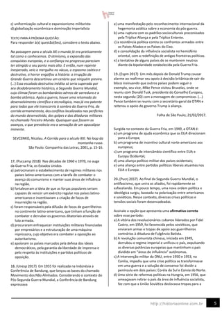 5
http://historiaonline.com.br
c) uniformização cultural e expansionismo militarista
d) globalização econômica e dominação imperialista
TEXTO PARA A PRÓXIMA QUESTÃO:
Para responder à(s) questão(ões), considere o texto abaixo.
Na passagem para o século XX o mundo já era praticamente
tal como o conhecemos. O otimismo, a expansão das
conquistas europeias, e a confiança no progresso pareciam
ter atingido o seu ponto mais alto. E então, num repente
inesperado, veio o mergulho no vácuo, o espasmo caótico e
destrutivo, o horror engolfou a história: a irrupção da
Grande Guerra descortinou um cenário que ninguém previra.
(...) Essa escalada destrutiva inédita só seria superada por
seu desdobramento histórico, a Segunda Guerra Mundial,
cujo clímax foram os bombardeios aéreos de varredura e a
bomba atômica. Após a guerra, houve uma retomada do
desenvolvimento científico e tecnológico, mas já era patente
para todos que ele transcorria à sombra da Guerra Fria, da
corrida armamentista, dos conflitos localizados nas periferias
do mundo desenvolvido, dos golpes e das ditaduras militares
no chamado Terceiro Mundo. Quaisquer que fossem os
avanços, o que prevalecia era a sensação de um apocalipse
iminente.
SEVCENKO, Nicolau. A Corrida para o século XXI. No loop da
montanha russa.
São Paulo: Companhia das Letras, 2001, p. 15-16.
17. (Puccamp 2018) Nas décadas de 1960 e 1970, no auge
da Guerra Fria, os Estados Unidos
a) patrocinaram o estabelecimento de regimes militares nos
países latino-americanos com a tarefa de combater o
avanço do comunismo e manter suas áreas de influência
na região.
b) fortaleceram a ideia de que as forças populares seriam
capazes de vencer um exército regular nos países latino-
americanos e incentivaram a criação de focos de
insurreição na região.
c) foram responsáveis pela difusão de focos de guerrilheiros
no continente latino-americano, que tinham a função de
combater e derrubar os governos ditatoriais através de
luta armada.
d) procuraram enfraquecer instituições militares financiadas
por empresários e a estruturação de uma máquina
repressora, cujo objetivo era combater a oposição ao
autoritarismo.
e) apoiaram os países marcados pela defesa dos ideais
democráticos, pela garantia da liberdade de imprensa e
pelo respeito às instituições e partidos políticos de
oposição.
18. (Unesp 2017) Em 1955 foi realizada na Indonésia a
Conferência de Bandung, que lançou as bases do chamado
Movimento dos Não Alinhados. Considerando o contexto do
Pós-Segunda Guerra Mundial, a Conferência de Bandung
expressava
a) uma manifestação pelo reconhecimento internacional da
hegemonia asiática sobre a economia do pós-guerra.
b) uma ruptura com os padrões socioculturais preconizados
pela Tríplice Aliança e pela Tríplice Entente.
c) a resistência política contra os confrontos armados entre
os Países Aliados e os Países do Eixo.
d) a consolidação da influência socialista no hemisfério
oriental, com a redefinição de antigas fronteiras políticas.
e) a tentativa de alguns países de se manterem neutros
diante da bipolaridade estabelecida pela Guerra Fria.
19. (Espm 2017) Um mês depois de Donald Trump causar
alarme ao reafirmar seu apoio à decisão britânica de sair do
bloco insinuando que outros países podem seguir o
exemplo, seu vice, Mike Pence visitou Bruxelas, onde se
reuniu com Donald Tusk, presidente do Conselho Europeu,
nesta segunda (20) com a mensagem de compromisso. (...)
Pence também se reuniu com o secretário-geral da OTAN e
reiterou o apoio do governo Trump à aliança.
Folha de São Paulo; 21/02/2017.
Surgida no contexto da Guerra Fria, em 1949, a OTAN é:
a) um programa de ajuda econômica que os EUA direcionam
para a Europa;
b) um programa de incentivo cultural norte-americano aos
europeus;
c) um programa de intercâmbio científico entre EUA e
Europa Ocidental;
d) uma aliança político-militar dos países ocidentais;
e) uma aliança entre partidos políticos liberais atuantes nos
EUA e Europa.
20. (Pucrj 2017) Ao final da Segunda Guerra Mundial, o
antifascismo, que unira os aliados, foi rapidamente se
esfacelando. Em pouco tempo, uma nova ordem política e
ideológica surgiu, baseada na polarização entre americanos
e soviéticos. Nesse contexto, diversas crises políticas e
tensões sociais foram desencadeadas.
Assinale a opção que apresenta uma afirmativa correta
sobre esse período:
a) A vitória dos revolucionários cubanos liderados por Fidel
Castro, em 1959, foi favorecida pelos soviéticos, que
enviaram armas e tropas de apoio aos guerrilheiros
contrários à ditadura de Fulgêncio Batista.
b) A revolução comunista chinesa, iniciada em 1949,
derrubou o regime imperial e unificou o país, expulsando
as diversas potências europeias que mantinham o país
dividido em “áreas de influência” autônomas.
c) A intervenção militar da ONU, entre 1950 e 1953, na
Coréia, impediu que uma crise política se transformasse
em uma guerra e a solução de consenso foi dividir a
península em dois países: Coréia do Sul e Coreia do Norte.
d) Uma série de reformas políticas na Hungria, em 1956, que
ameaçavam retirar o país da área de influência socialista,
fez com que a União Soviética deslocasse tropas para a
 
