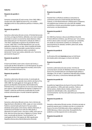 7
http://historiaonline.com.br
Gabarito:
Resposta da questão 1:
[C]
Somente a proposição [C] está correta. Entre 1945-1989, o
mundo viveu sob a égide da Guerra Fria, um conflito
ideológico entre as duas potências políticas e militares, URSS
e USA.
Resposta da questão 2:
[A]
Somente a alternativa [A] está correta. O Partido Democrata
nos EUA, ao longo da História, defendeu uma maior atuação
do Estado no social e na economia, basta observar o New
Deal elaborado por F.D. Roosevelt na década de 1930 e o
“Fair Deal” implantado no governo do presidente Harry
Truman, 1945-1952. O Partido Republicano, por sua vez,
defendia o Liberalismo, ou seja, menor atuação do Estado.
Conforme o texto do historiador Leandro Karnal, ocorreu
uma pressão dos republicanos sobre o presidente
democrata Truman que acabou adotando uma “economia
permanente de guerra’”.
Resposta da questão 3:
[E]
A Guerra do Vietnã, assim como a Guerra da Coreia, a
construção do Muro de Berlim e a Corrida Espacial, faz parte
da lógica de disputa pela hegemonia mundial, entre EUA e
URSS, no contexto da Guerra Fria.
Resposta da questão 4:
[A]
Somente a alternativa [A] está correta. A construção do
Muro de Berlim foi um grande marco dentro da Guerra Fria,
1945-1989. Na madrugada de 13 de agosto de 1961, o
governo da República Democrática Alemã (Alemanha
Oriental) iniciou a construção de um muro de arame farpado
para separar a Berlim Ocidental da Oriental. O objetivo era
impedir a saída dos profissionais qualificados do mundo
oriental comunista para o mundo ocidental capitalista.
Resposta da questão 5:
[B]
Somente a alternativa [B] está correta. Com o término da
Segunda Guerra Mundial em 1945, surgiu um novo contexto
histórico caracterizado pela Guerra Fria que acabou
dividindo vários países como Coreia, Vietnã e Alemanha. A
Conferência de Potsdam em Julho de 1945 dividiu a
Alemanha em quatro zonas: uma para a URSS, outra para os
EUA, além de outras duas para a Inglaterra e França. Ainda
teve a construção do famoso “muro de Berlim” na
madrugada do dia 13 de agosto de 1961 erguido pela
República Democrática Alemã (Alemanha Oriental).
Resposta da questão 6:
[B]
Visando frear a influência soviética e comunista no
continente americano (materializada pela Revolução
Cubana), os EUA desenvolveram a Aliança para o Progresso,
um programa que contava com uma série de medidas
econômicas e sociais que pretendiam ajudar os países latino-
americanos a se desenvolverem.
Resposta da questão 7:
[A]
Em 1946 ficou famoso o discurso de Wilston Churchill,
Primeiro Ministro britânico, que afirmava que “uma cortina
de ferro descia sobre a Europa” e precisava ser combatida,
em alusão ao crescimento soviético no continente. Tal
posicionamento foi adotado, também, pelos EUA, dando
início à Guerra Fria.
Resposta da questão 8:
[C]
A afirmativa [III] está incorreta porque os EUA foram
derrotados pelos vietcongues na Guerra do Vietnã.
Resposta da questão 9:
[C]
Somente a alternativa [C] está correta. A tirinha do
cartunista Quino através de Mafalda remete ao contexto da
Guerra Fria caracterizado por uma bipolarização política e
ideológica. De um lado, o capitalismo liderado pelos Estados
Unidos e, de outro, o comunismo liderado pela URSS.
Resposta da questão 10:
[C]
As potências hegemônicas da Guerra Fria eram EUA, pelo
lado capitalista, e URSS, pelo lado socialista. Todos os
demais países, aliados desses citados, estavam numa
posição de subordinação a eles, seja política ou
economicamente. Isso fica claro pelo texto que acompanha
a questão.
Resposta da questão 11:
[D]
Somente a alternativa [D] está correta. A história narrada no
quadrinho aponta para o embate ocorrido no contexto da
Guerra Fria entre EUA (liderando o bloco capitalista) e a
(URSS liderança o bloco comunista). No quadrinho fica
evidente a corrida espacial entre os dois países.
Resposta da questão 12:
[A]
 