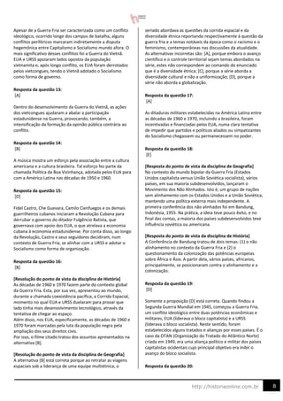8
http://historiaonline.com.br
Apesar de a Guerra Fria ser caracterizada como um conflito
ideológico, ocorrido longe dos campos de batalha, alguns
conflitos periféricos marcaram indiretamente a disputa
hegemônica entre Capitalismo e Socialismo mundo afora. O
mais significativo desses conflitos foi a Guerra do Vietnã.
EUA e URSS apoiaram lados opostos da população
vietnamita e, após longo conflito, os EUA foram derrotados
pelos vietcongues, tendo o Vietnã adotado o Socialismo
como forma de governo.
Resposta da questão 13:
[A]
Dentro do desenvolvimento da Guerra do Vietnã, as ações
dos vietcongues ajudaram a abalar a participação
estadunidense na Guerra, provocando, também, a
intensificação da formação da opinião pública contrária ao
conflito.
Resposta da questão 14:
[B]
A música mostra um esforço pela associação entre a cultura
americana e a cultura brasileira. Tal esforço fez parte da
chamada Política da Boa Vizinhança, adotada pelos EUA para
com a América Latina nas décadas de 1950 e 1960.
Resposta da questão 15:
[D]
Fidel Castro, Che Guevara, Camilo Cienfuegos e os demais
guerrilheiros cubanos iniciaram a Revolução Cubana para
derrubar o governo do ditador Fulgêncio Batista, que
governava com apoio dos EUA, o que atrelava a economia
cubana à economia estadunidense. Por conta disso, ao longo
da Revolução, Castro e seus seguidores decidiram, num
contexto de Guerra Fria, se alinhar com a URSS e adotar o
Socialismo como forma de organização.
Resposta da questão 16:
[B]
[Resolução do ponto de vista da disciplina de História]
As décadas de 1960 e 1970 fazem parte do contexto global
da Guerra Fria. Esta, por sua vez, apresentou ao mundo,
durante a chamada coexistência pacífica, a Corrida Espacial,
momento no qual EUA e URSS duelaram para provar que
lado tinha mais desenvolvimento tecnológico, através da
tentativa de chegar ao espaço.
Além disso, nos EUA, especificamente, as décadas de 1960 e
1970 foram marcadas pela luta da população negra pela
ampliação dos seus direitos civis.
Por isso, o filme citado tratou dos assuntos apresentados na
alternativa [B].
[Resolução do ponto de vista da disciplina de Geografia]
A alternativa [B] está correta porque ao retratar as viagens
espaciais sob a liderança de uma equipe multiétnica, o
seriado abordava as questões da corrida espacial e da
diversidade étnica reportando respectivamente à questão da
guerra fria e a temas notáveis da época como o racismo e o
feminismo, contemporâneas nas discussões da atualidade.
As alternativas incorretas são: [A], porque embora o avanço
científico e o controle territorial sejam temas abordados na
série, estes não correspondem ao comando do enunciado
que é a diversidade étnica; [C], porque a série aborda a
diversidade cultural e não a uniformização; [D], porque a
série não aborda a globalização.
Resposta da questão 17:
[A]
As ditaduras militares estabelecidas na América Latina entre
as décadas de 1960 e 1970, incluindo a brasileira, foram
incentivadas e financiadas pelos EUA, numa clara tentativa
de impedir que partidos e políticos aliados ou simpatizantes
do Socialismo chegassem ou permanecessem no poder.
Resposta da questão 18:
[E]
[Resposta do ponto de vista da disciplina de Geografia]
No contexto do mundo bipolar da Guerra Fria (Estados
Unidos capitalista versus União Soviética socialista), vários
países, em sua maioria subdesenvolvidos, lançaram o
Movimento dos Não Alinhados. Isto é, um grupo de nações
sem alinhamento com os Estados Unidos e a União Soviética,
mantendo uma política externa mais independente. A
primeira conferência dos não alinhados foi em Bandung,
Indonésia, 1955. Na prática, a ideia teve pouco êxito, e no
final das contas, a maioria dos países subdesenvolvidos teve
influência soviética ou americana.
[Resposta do ponto de vista da disciplina de História]
A Conferência de Bandung tratou de dois temas: (1) o não
alinhamento no contexto da Guerra Fria e (2) o
questionamento da colonização das potências europeias
sobre África e Ásia. A partir dela, vários países, africanos,
principalmente, se posicionaram contra o alinhamento e a
colonização.
Resposta da questão 19:
[D]
Somente a proposição [D] está correta. Quando findou a
Segunda Guerra Mundial em 1945, começou a Guerra Fria,
um conflito ideológico entre duas potências econômicas e
militares, EUA (liderava o bloco capitalista) e a URSS
(liderava o bloco socialista). Neste sentido, foram
estabelecidos alguns tratados e alianças por esses países. É o
caso da OTAN (Organização do Tratado do Atlântico Norte)
criada em 1949, era uma aliança político e militar dos países
capitalistas ocidentais cujo principal objetivo era inibir o
avanço do bloco socialista.
Resposta da questão 20:
 