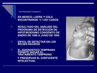 HIPOTIROIDISMO CONGENITO EN  MEXICO, LOERA Y COLS . ENCONTRARON  1/ 1,951 CASOS  RESULTADO DEL ANÁLISIS DEL PROGRAMA DE DETECCIÓN DE HIPOTIROIDISMO CONGÉNITO DE ENERO DE 1989 A JUNIO DE 1995. DIFICIL DE DETECTAR EN LOS RECIEN NACIDOS EL DIAGNOSTICO TEMPRANO PERMITE INICIAR EL TRATAMIENTO TEMPRANO  Y PRESERVAR EL COEFICIENTE INTELECTUAL 