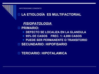 HIPOTIROIDISMO CONGENITO LA ETIOLOGÍA  ES MULTIFACTORIAL FISIOPATOLOGIA   PRIMARIO:  DEFECTO SE LOCALIZA EN LA GLANDULA  95% DE CASOS  FREC. 1: 4,000 CASOS PUEDE SER PERMANENTE O TRANSITORIO SECUNDARIO: HIPOFISARIO  TERCIARIO: HIPOTALAMICA  
