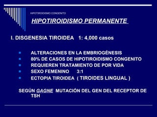 HIPOTIROIDISMO CONGENITO HIPOTIROIDISMO PERMANENTE  I. DISGENESIA TIROIDEA  1: 4,000 casos   ALTERACIONES EN LA EMBRIOGÉNESIS 80% DE CASOS DE HIPOTIROIDISMO CONGENITO  REQUIEREN TRATAMIENTO DE POR VIDA SEXO FEMENINO  3:1 ECTOPIA TIROIDEA  (  TIROIDES LINGUAL ) SEGÚN  GAGNE   MUTACIÓN DEL GEN DEL RECEPTOR DE TSH 