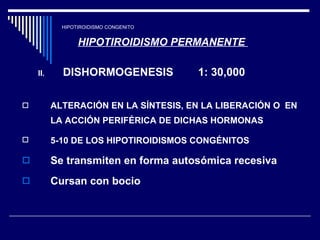 HIPOTIROIDISMO CONGENITO HIPOTIROIDISMO PERMANENTE  DISHORMOGENESIS  1: 30,000 ALTERACIÓN EN LA SÍNTESIS, EN LA LIBERACIÓN O  EN LA ACCIÓN PERIFÉRICA DE DICHAS HORMONAS  5-10 DE LOS HIPOTIROIDISMOS CONGÉNITOS   Se transmiten en forma autosómica recesiva  Cursan con bocio  