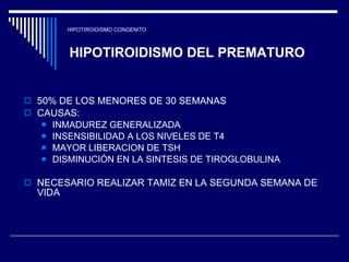 HIPOTIROIDISMO CONGENITO HIPOTIROIDISMO DEL PREMATURO 50% DE LOS MENORES DE 30 SEMANAS  CAUSAS:  INMADUREZ GENERALIZADA INSENSIBILIDAD A LOS NIVELES DE T4 MAYOR LIBERACION DE TSH  DISMINUCIÓN EN LA SINTESIS DE TIROGLOBULINA NECESARIO REALIZAR TAMIZ EN LA SEGUNDA SEMANA DE VIDA 