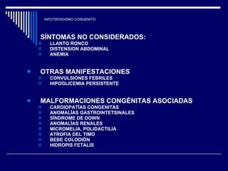 HIPOTIROIDISMO CONGENITO SÍNTOMAS NO CONSIDERADOS:  LLANTO RONCO DISTENSION ABDOMINAL ANEMIA  OTRAS MANIFESTACIONES  CONVULSIONES FEBRILES  HIPOGLICEMIA PERSISTENTE  MALFORMACIONES CONGÉNITAS ASOCIADAS  CARDIOPATÏAS CONGENITAS  ANOMALÏAS GASTROINTETSINALES  SÏNDROME DE DOWN ANOMALÏAS RENALES  MICROMELIA, POLIDACTILIA  ATROFIA DEL TIMO  BEBE COLODIÖN  HIDROPIS FETALIS  