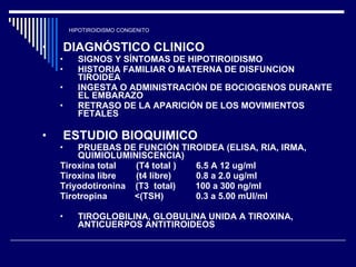 HIPOTIROIDISMO CONGENITO DIAGNÓSTICO CLINICO  SIGNOS Y SÍNTOMAS DE HIPOTIROIDISMO HISTORIA FAMILIAR O MATERNA DE DISFUNCION TIROIDEA INGESTA O ADMINISTRACIÓN DE BOCIOGENOS DURANTE EL EMBARAZO  RETRASO DE LA APARICIÓN DE LOS MOVIMIENTOS FETALES  ESTUDIO BIOQUIMICO  PRUEBAS DE FUNCIÓN TIROIDEA (ELISA, RIA, IRMA, QUIMIOLUMINISCENCIA) Tiroxina total  (T4 total )  6.5 A 12 ug/ml Tiroxina libre  (t4 libre)  0.8 a 2.0 ug/ml Triyodotironina  (T3  total)  100 a 300 ng/ml Tirotropina  <(TSH)  0.3 a 5.00 mUI/ml  TIROGLOBILINA, GLOBULINA UNIDA A TIROXINA, ANTICUERPOS ANTITIROIDEOS  