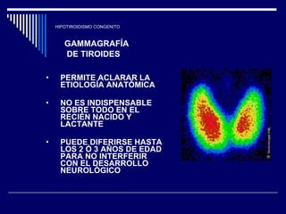 HIPOTIROIDISMO CONGENITO GAMMAGRAFÍA DE TIROIDES PERMITE ACLARAR LA  ETIOLOGÍA ANATÓMICA  NO ES INDISPENSABLE SOBRE TODO EN EL RECIÉN NACIDO Y LACTANTE  PUEDE DIFERIRSE HASTA LOS 2 Ó 3 AÑOS DE EDAD PARA NO INTERFERIR CON EL DESARROLLO NEUROLÓGICO  