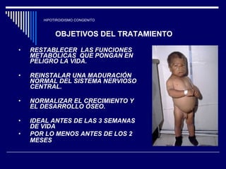 HIPOTIROIDISMO CONGENITO RESTABLECER  LAS FUNCIONES METABÓLICAS  QUE PONGAN EN PELIGRO LA VIDA. REINSTALAR UNA MADURACIÓN  NORMAL DEL SISTEMA NERVIOSO CENTRAL. NORMALIZAR EL CRECIMIENTO Y EL DESARROLLO ÓSEO. IDEAL ANTES DE LAS 3 SEMANAS DE VIDA  POR LO MENOS ANTES DE LOS 2 MESES   OBJETIVOS DEL TRATAMIENTO 