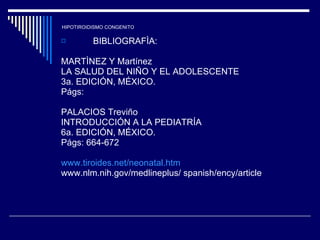 HIPOTIROIDISMO CONGENITO BIBLIOGRAFÌA: MARTÌNEZ Y Martínez LA SALUD DEL NIÑO Y EL ADOLESCENTE 3a. EDICIÓN, MÉXICO. Págs: PALACIOS Treviño INTRODUCCIÓN A LA PEDIATRÍA 6a. EDICIÓN, MÉXICO. Págs: 664-672 www.tiroides.net/neonatal.htm www.nlm.nih.gov/medlineplus/ spanish/ency/article 