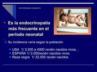 HIPOTIROIDISMO CONGENITO . Su incidencia varía según la población USA  1/ 3,200 a 4000 recién nacidos vivos. . ESPAÑA 1/ 2,000recién nacidos vivos. Raza negra  1/ 32,000 recién nacidos Es la endocrinopatía  más frecuente en el  período neonatal 