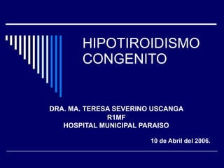 HIPOTIROIDISMO CONGENITO DRA. MA. TERESA SEVERINO USCANGA R1MF HOSPITAL MUNICIPAL PARAISO   10 de Abril del 2006. 