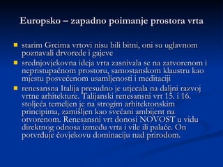 Europsko – zapadno poimanje prostora vrta starim Grcima vrtovi nisu bili bitni, oni su uglavnom poznavali drvorede i gajeve srednjovjekovna ideja vrta zasnivala se na zatvorenom i nepristupačnom prostoru, samostanskom klaustru kao mjestu posvećenom usamljenosti i meditaciji  renesansna Italija presudno je utjecala na daljni razvoj vrtne arhitekture. Talijanski renesansni vrt 15. i 16. stoljeća temeljen je na strogim arhitektonskim principima, zamišljen kao svečani ambijent na otvorenom. Renesansni vrt donosi NOVOST u vidu direktnog odnosa između vrta i vile ili palače. On potvrđuje čovjekovu dominaciju nad prirodom. 