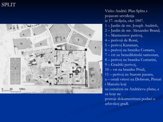 Vicko Andrić: Plan Splita s pojasom utvrđenja iz 17. stoljeća, oko 1847. 1 – Jardin de mr. Joseph Andrich, 2 – Jardin de mr. Alexander Brand, 3 – Marmontov perivoj, 4 – perivoji de Rossi, 5 – perivoj Karaman, 6 – perivoj na braniku Cornaro, 7 – vrt uz benediktinski samostan, 8 – perivoj na braniku Contarini, 9 – Gradski perivoj, 10 – vrt na braniku Priuli, 11 – perivoj na Starom pazaru, a – ostali vrtovi na Dobrom, Pisturi i Manušu koji su označeni na Andrićevu planu, a za koje ne postoje dokumentirani podaci u arhivskoj građi. SPLIT 