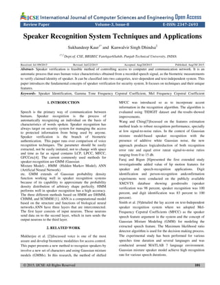 © 2015, IJCSE All Rights Reserved 101
International Journal of Computer Sciences and EngineeringInternational Journal of Computer Sciences and EngineeringInternational Journal of Computer Sciences and EngineeringInternational Journal of Computer Sciences and Engineering Open Access
Review Paper Volume-3, Issue-8 E-ISSN: 2347-2693
Speaker Recognition System Techniques and Applications
Sukhandeep Kaur1*
and Kanwalvir Singh Dhindsa2
1*,2
Dept.of, CSE, BBSBEC FatehgarhSahib, Punjab Technical University, INDIA
Received: Jul /09/2015 Revised: Jul/22/2015 Accepted: Aug/20/2015 Published: Aug/30/ 2015
Abstract- Speaker verification is feasible method of controlling access to computer and communication network. It is an
automatic process that uses human voice characteristics obtained from a recorded speech signal, as the biometric measurements
to verify claimed identity of speaker. It can be classified into two categories, text–dependent and text-independent system. This
paper introduces the fundamental concepts of speaker verification for security system. It focuses on techniques and their unique
features.
Keywords- Speaker Identification, Gamma Tone Frequency Cepstral Coefficient, Mel Frequency Cepstral Coefficient
1. INTRODUCTION
Speech is the primary way of communication between
humans. Speaker recognition is the process of
automatically recognizing an individual on the basis of
characteristics of words spoken. Speaker recognition has
always target on security system for managing the access
to protected information from being used by anyone.
Speaker verification is the branch of biometric
authentication. This paper runs over comparison of voice
recognition techniques. The parameter should be easily
extracted, not be easily imitated, not to change with space
and time as far as signal contains LCP, LPCC, MFCC,
GFCCetc[4]. The current commonly used methods for
speaker recognition are GMM (Gaussian
Mixture Model) , HMM (Hidden Markov Model), ANN
(Artificial Neural Network)
etc. GMM extends of Gaussian probability density
function working well in speaker recognition systems
because of its capability to approximate the probability
density distribution of arbitrary shape perfectly. HMM
performs well in speaker recognition has a high accuracy.
The three different methods based on HMM are DHMM,
CHMM, and SCHMM [1]. ANN is a computational model
based on the structure and functions of biological neural
networks.ANN have three layers that are interconnected.
The first layer consists of input neurons. Those neurons
send data on to the second layer, which in turn sends the
output neurons to the third layer.
2. RELATED WORK
Mukherjee et al. [2]discussed voice is one of the most
assure and develop biometric modalities for access control.
This paper presents a new method to recognize speakers by
involve a new set of characters and using Gaussian mixture
models (GMMs). In this research, the method of shifted
MFCC was introduced so as to incorporate accent
information in the recognition algorithm. The algorithm is
evaluated using TIDIGIT dataset and the results showed
improvements.
Wang and Ching[7]focussed on the features estimation
method leads to robust recognition performance, specially
at low signal-to-noise ratios. In the context of Gaussian
mixture model-based speaker recognition with the
presence of additive white Gaussian noise, the new
approach produces logicalreduction of both recognition
error rate and equal error rateat signal-to-noise ratios
ranging from 0 to 15 db.
Faraj and Bigun [8]presented the first extended study
investigationthe added value of lip motion features for
speaker and speech-recognition applications. Digit
identification and person-recognition andconfirmation
experiments were conducted on the publicly available
XM2VTS database showing goodresults (speaker
verification was 98 percent, speaker recognition was 100
percent, and digit identification was 83 percent to 100
percent).
Sinith et al. [9]detailed the lay accent on text-Independent
speaker recognition system where we adopted Mel-
Frequency Cepstral Coefficients (MFCC) as the speaker
speech feature argument in the system and the concept of
Gaussian Mixture Modeling (GMM) for modeling the
extracted speech feature. The Maximum likelihood ratio
detector algorithm is used for the decision making process.
The experimental study has been performed for various
speeches time duration and several languages and was
conducted around MATLAB 7 language environment.
Gaussian mixture speaker model achieve high recognition
rate for various speech durations.
 