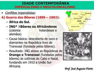 Conflitos imperialistas: A) Guerra dos Bôeres (1899 – 1902): África do Sul. ING*  X Bôeres ou Africânderes  (colonos  holandeses e alemães) Causa básica: descoberta de ouro e diamantes na República livre de Transvaal (fundada pelos bôeres). Resultado: ING anexa as Repúblicas de  Orange e Transvaal  (fundadas pelos bôeres) às colônias do Cabo e Natal, fundando em 1910 a União Sul-Africana. 