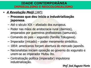A   Revolução Meiji  (JAP): Processo que deu início a industrialização japonesa . Até o século XIX – afastado dos europeus. Poder nas mãos de aristocracia rural (daimios), amparados por guerreiros profissionais (samurais). Comando do país – xogunato (família Tokugawa). Imperador (micado) – poder meramente simbólico. 1854: americanos forçam abertura do mercado japonês. Nacionalistas iniciam oposição ao governo do xogunato e unem-se ao imperador Mutsu Ito. Centralização política (imperador) impulsiona industrialização. 