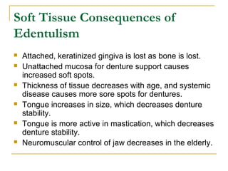 Soft Tissue Consequences of 
Edentulism 
 Attached, keratinized gingiva is lost as bone is lost. 
 Unattached mucosa for denture support causes 
increased soft spots. 
 Thickness of tissue decreases with age, and systemic 
disease causes more sore spots for dentures. 
 Tongue increases in size, which decreases denture 
stability. 
 Tongue is more active in mastication, which decreases 
denture stability. 
 Neuromuscular control of jaw decreases in the elderly. 
 