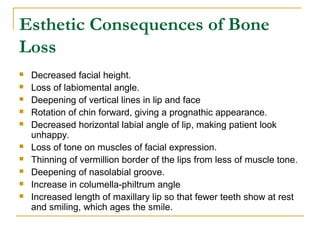 Esthetic Consequences of Bone 
Loss 
 Decreased facial height. 
 Loss of labiomental angle. 
 Deepening of vertical lines in lip and face 
 Rotation of chin forward, giving a prognathic appearance. 
 Decreased horizontal labial angle of lip, making patient look 
unhappy. 
 Loss of tone on muscles of facial expression. 
 Thinning of vermillion border of the lips from less of muscle tone. 
 Deepening of nasolabial groove. 
 Increase in columella-philtrum angle 
 Increased length of maxillary lip so that fewer teeth show at rest 
and smiling, which ages the smile. 
 