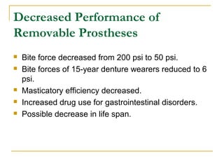 Decreased Performance of 
Removable Prostheses 
 Bite force decreased from 200 psi to 50 psi. 
 Bite forces of 15-year denture wearers reduced to 6 
psi. 
 Masticatory efficiency decreased. 
 Increased drug use for gastrointestinal disorders. 
 Possible decrease in life span. 
 