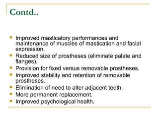 Contd.. 
 Improved masticatory performances and 
maintenance of muscles of mastication and facial 
expression. 
 Reduced size of prostheses (eliminate palate and 
flanges). 
 Provision for fixed versus removable prostheses. 
 Improved stability and retention of removable 
prostheses. 
 Elimination of need to alter adjacent teeth. 
 More permanent replacement. 
 Improved psychological health. 
 