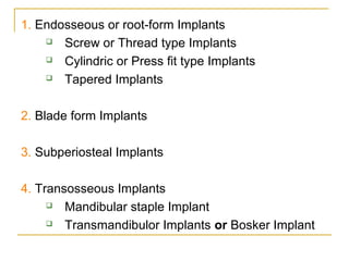 1. Endosseous or root-form Implants 
 Screw or Thread type Implants 
 Cylindric or Press fit type Implants 
 Tapered Implants 
2. Blade form Implants 
3. Subperiosteal Implants 
4. Transosseous Implants 
 Mandibular staple Implant 
 Transmandibulor Implants or Bosker Implant 
 