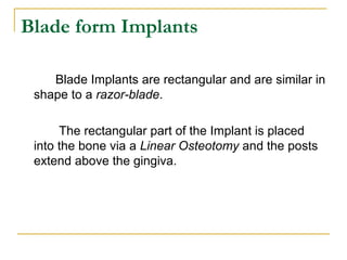 Blade form Implants 
Blade Implants are rectangular and are similar in 
shape to a razor-blade. 
The rectangular part of the Implant is placed 
into the bone via a Linear Osteotomy and the posts 
extend above the gingiva. 
 