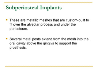 Subperiosteal Implants 
 These are metallic meshes that are custom-built to 
fit over the alveolar process and under the 
periosteum. 
 Several metal posts extend from the mesh into the 
oral cavity above the gingiva to support the 
prosthesis. 
 