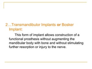 2…Transmandibulor Implants or Bosker 
Implant: 
This form of implant allows construction of a 
functional prosthesis without augmenting the 
mandibular body with bone and without stimulating 
further resorption or injury to the nerve. 
 