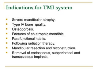 Indications for TMI system 
 Severe mandibular atrophy. 
 Type IV bone quality. 
 Osteoporosis. 
 Factures of an atrophic mandible. 
 Parafunctional habits. 
 Following radiation therapy. 
 Mandibular resection and reconstruction. 
 Removal of endosseous, subperiosteal and 
transosseous Implants. 
 