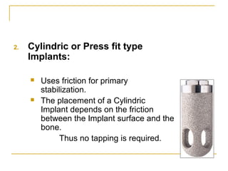 2. Cylindric or Press fit type 
Implants: 
 Uses friction for primary 
stabilization. 
 The placement of a Cylindric 
Implant depends on the friction 
between the Implant surface and the 
bone. 
Thus no tapping is required. 
 