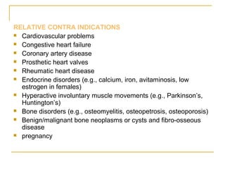 RELATIVE CONTRA INDICATIONS 
 Cardiovascular problems 
 Congestive heart failure 
 Coronary artery disease 
 Prosthetic heart valves 
 Rheumatic heart disease 
 Endocrine disorders (e.g., calcium, iron, avitaminosis, low 
estrogen in females) 
 Hyperactive involuntary muscle movements (e.g., Parkinson’s, 
Huntington’s) 
 Bone disorders (e.g., osteomyelitis, osteopetrosis, osteoporosis) 
 Benign/malignant bone neoplasms or cysts and fibro-osseous 
disease 
 pregnancy 
 