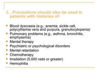 3…Precautions should also be used in 
patients with histories of: 
 Blood dyscrasia (e.g.; anemia, sickle cell, 
polycythemia vera and purpura, granulocytopenia) 
 Pulmonary problems (e.g., asthma, bronchitis, 
emphysema) 
 Mental therapy 
 Psychiatric or psychological disorders 
 Mental retardation 
 Chemotherapy 
 Irradiation (5,000 rads or greater) 
 Hemophilia 
 