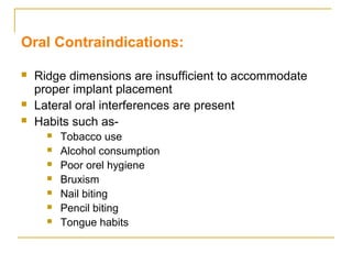 Oral Contraindications: 
 Ridge dimensions are insufficient to accommodate 
proper implant placement 
 Lateral oral interferences are present 
 Habits such as- 
 Tobacco use 
 Alcohol consumption 
 Poor orel hygiene 
 Bruxism 
 Nail biting 
 Pencil biting 
 Tongue habits 
 
