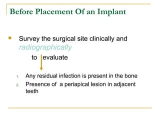 Before Placement Of an Implant 
 Survey the surgical site clinically and 
radiographically 
to evaluate 
1. Any residual infection is present in the bone 
2. Presence of a periapical lesion in adjacent 
teeth 
 