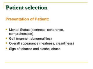 PPaattiieenntt sseelleeccttiioonn 
Presentation of Patient: 
 Mental Status (alertness, coherence, 
comprehension) 
 Gait (manner, abnormalities) 
 Overall appearance (neatness, cleanliness) 
 Sign of tobacco and alcohol abuse 
 
