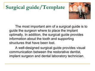 Surgical guide/Template 
The most important aim of a surgical guide is to 
guide the surgeon where to place the implant 
optimally. In addition, the surgical guide provides 
information about the tooth and supporting 
structures that have been lost. 
A well-designed surgical guide provides visual 
communication between the restorative dentist, 
implant surgeon and dental laboratory technician. 
 