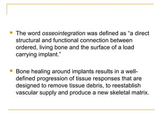  The word osseointegration was defined as “a direct 
structural and functional connection between 
ordered, living bone and the surface of a load 
carrying implant.” 
 Bone healing around implants results in a well-defined 
progression of tissue responses that are 
designed to remove tissue debris, to reestablish 
vascular supply and produce a new skeletal matrix. 
 