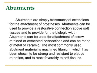 Abutments 
Abutments are simply transmucosal extensions 
for the attachment of prostheses. Abutments can be 
used to provide a restorative connection above soft 
tissues and to provide for the biologic width. 
Abutments can be used for attachment of screw-retained 
or cemented connections and can be made 
of metal or ceramic. The most commonly used 
abutment material is machined titanium, which has 
been shown to be strong and resistant to plaque 
retention, and to react favorably to soft tissues. 
 