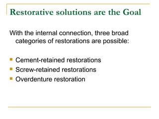 Restorative solutions are the Goal 
With the internal connection, three broad 
categories of restorations are possible: 
 Cement-retained restorations 
 Screw-retained restorations 
 Overdenture restoration 
 