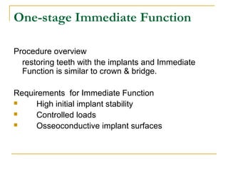 One-stage Immediate Function 
Procedure overview 
restoring teeth with the implants and Immediate 
Function is similar to crown & bridge. 
Requirements for Immediate Function 
 High initial implant stability 
 Controlled loads 
 Osseoconductive implant surfaces 
 