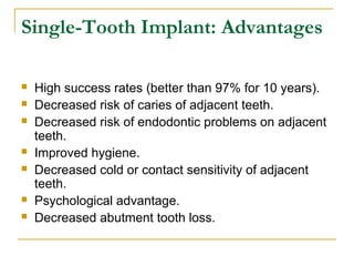 Single-Tooth Implant: Advantages 
 High success rates (better than 97% for 10 years). 
 Decreased risk of caries of adjacent teeth. 
 Decreased risk of endodontic problems on adjacent 
teeth. 
 Improved hygiene. 
 Decreased cold or contact sensitivity of adjacent 
teeth. 
 Psychological advantage. 
 Decreased abutment tooth loss. 
 