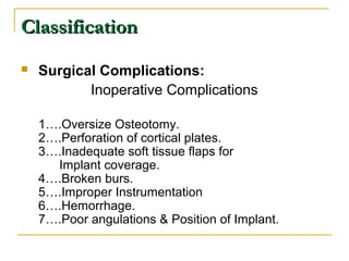 CCllaassssiiffiiccaattiioonn 
 Surgical Complications: 
Inoperative Complications 
1….Oversize Osteotomy. 
2….Perforation of cortical plates. 
3….Inadequate soft tissue flaps for 
Implant coverage. 
4….Broken burs. 
5….Improper Instrumentation 
6….Hemorrhage. 
7….Poor angulations & Position of Implant. 
 