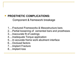  PROSTHETIC COMPLICATIONS: 
Component & framework breakage 
1….Fractured Frameworks & Mesostructure bars 
2….Partial loosening of cemented bars and prostheses 
3….Inaccurate fit of castings 
4….Inadequate Torque application 
5….In accurate frame work abutment interface 
6….Occlusal factors 
7….Implant Fracture 
8….Implant loss 
 