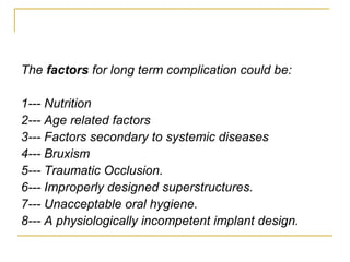 The factors for long term complication could be: 
1--- Nutrition 
2--- Age related factors 
3--- Factors secondary to systemic diseases 
4--- Bruxism 
5--- Traumatic Occlusion. 
6--- Improperly designed superstructures. 
7--- Unacceptable oral hygiene. 
8--- A physiologically incompetent implant design. 
 