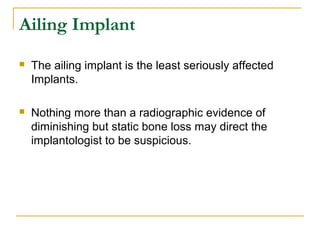 Ailing Implant 
 The ailing implant is the least seriously affected 
Implants. 
 Nothing more than a radiographic evidence of 
diminishing but static bone loss may direct the 
implantologist to be suspicious. 
 